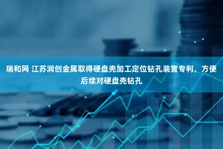 瑞和网 江苏润创金属取得硬盘壳加工定位钻孔装置专利，方便后续对硬盘壳钻孔