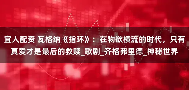 宜人配资 瓦格纳《指环》：在物欲横流的时代，只有真爱才是最后的救赎_歌剧_齐格弗里德_神秘世界