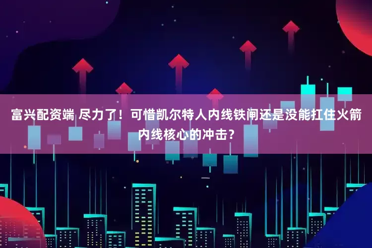 富兴配资端 尽力了！可惜凯尔特人内线铁闸还是没能扛住火箭内线核心的冲击？