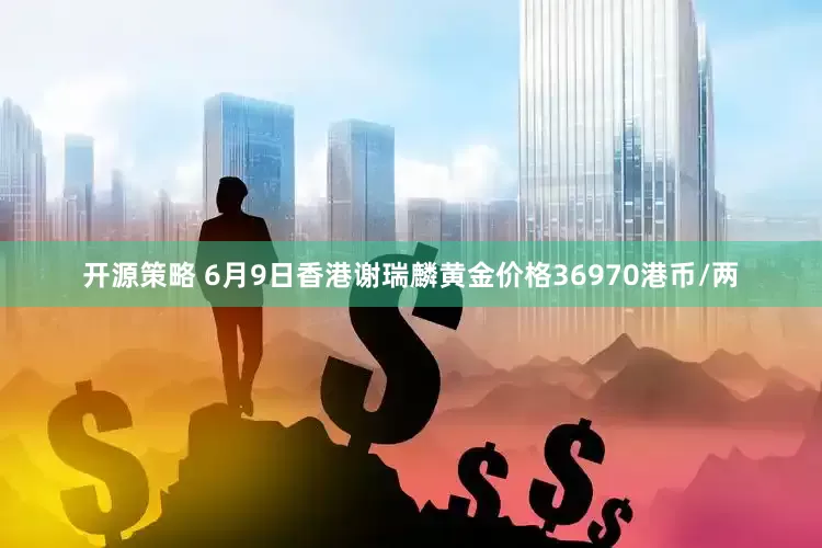 开源策略 6月9日香港谢瑞麟黄金价格36970港币/两