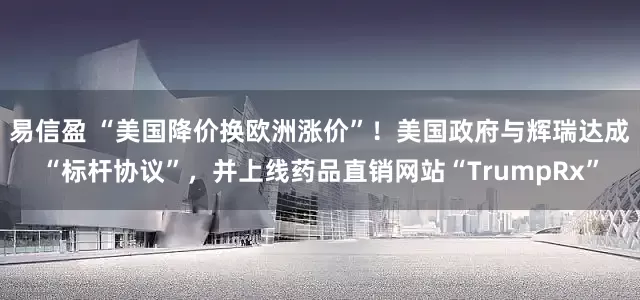 易信盈 “美国降价换欧洲涨价”！美国政府与辉瑞达成“标杆协议”，并上线药品直销网站“TrumpRx”