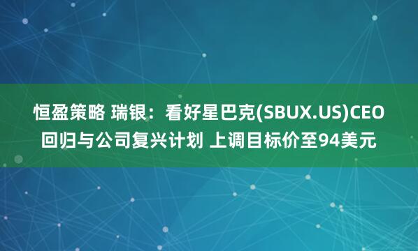 恒盈策略 瑞银：看好星巴克(SBUX.US)CEO回归与公司复兴计划 上调目标价至94美元
