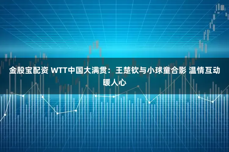 金股宝配资 WTT中国大满贯：王楚钦与小球童合影 温情互动暖人心