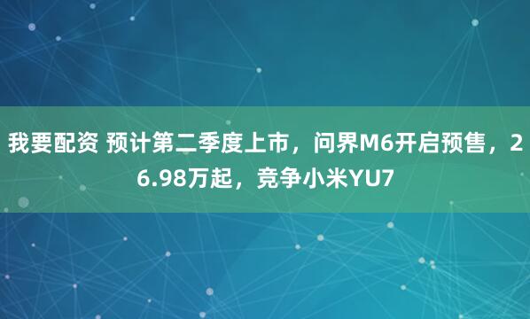 我要配资 预计第二季度上市，问界M6开启预售，26.98万起，竞争小米YU7