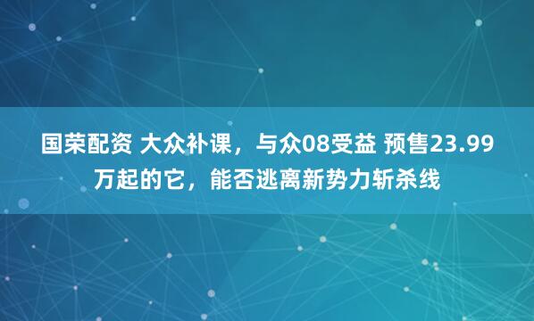 国荣配资 大众补课，与众08受益 预售23.99万起的它，能否逃离新势力斩杀线